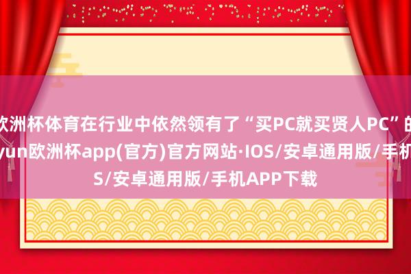 欧洲杯体育在行业中依然领有了“买PC就买贤人PC”的地位-kaiyun欧洲杯app(官方)官方网站·IOS/安卓通用版/手机APP下载