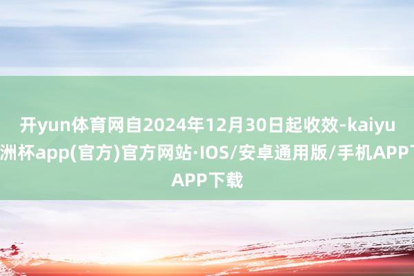 开yun体育网自2024年12月30日起收效-kaiyun欧洲杯app(官方)官方网站·IOS/安卓通用版/手机APP下载