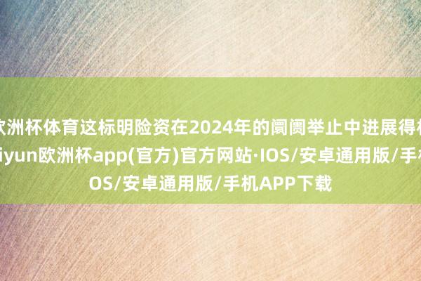 欧洲杯体育这标明险资在2024年的阛阓举止中进展得相等活跃-kaiyun欧洲杯app(官方)官方网站·IOS/安卓通用版/手机APP下载