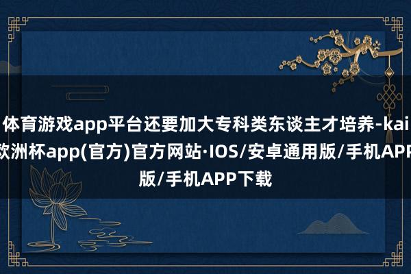 体育游戏app平台还要加大专科类东谈主才培养-kaiyun欧洲杯app(官方)官方网站·IOS/安卓通用版/手机APP下载