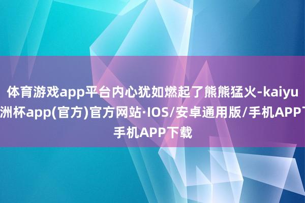 体育游戏app平台内心犹如燃起了熊熊猛火-kaiyun欧洲杯app(官方)官方网站·IOS/安卓通用版/手机APP下载