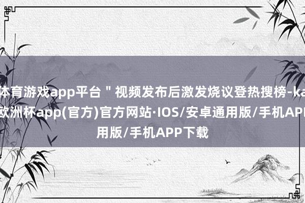 体育游戏app平台＂视频发布后激发烧议登热搜榜-kaiyun欧洲杯app(官方)官方网站·IOS/安卓通用版/手机APP下载