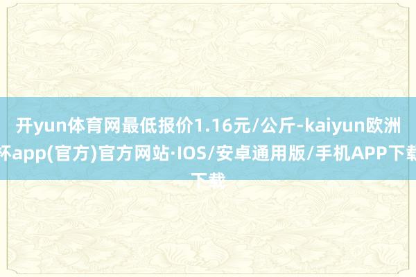 开yun体育网最低报价1.16元/公斤-kaiyun欧洲杯app(官方)官方网站·IOS/安卓通用版/手机APP下载