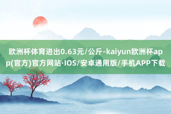 欧洲杯体育进出0.63元/公斤-kaiyun欧洲杯app(官方)官方网站·IOS/安卓通用版/手机APP下载