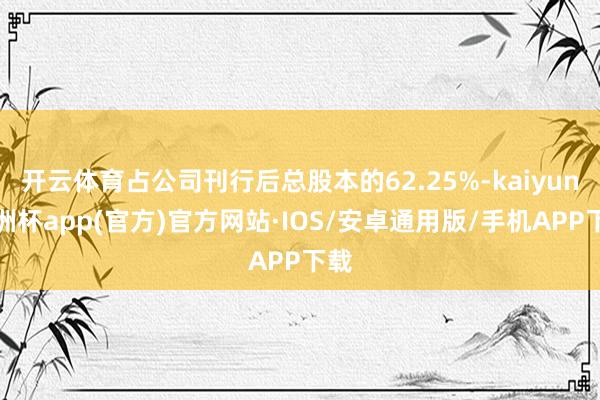 开云体育占公司刊行后总股本的62.25%-kaiyun欧洲杯app(官方)官方网站·IOS/安卓通用版/手机APP下载