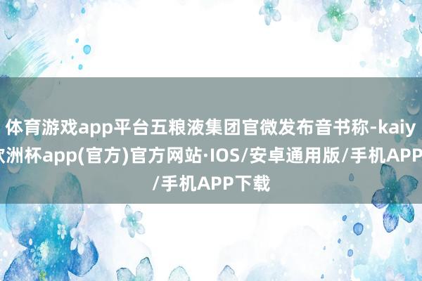 体育游戏app平台五粮液集团官微发布音书称-kaiyun欧洲杯app(官方)官方网站·IOS/安卓通用版/手机APP下载