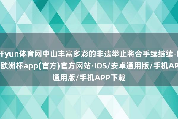 开yun体育网中山丰富多彩的非遗举止将合手续继续-kaiyun欧洲杯app(官方)官方网站·IOS/安卓通用版/手机APP下载