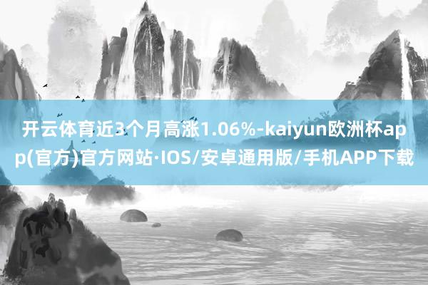 开云体育近3个月高涨1.06%-kaiyun欧洲杯app(官方)官方网站·IOS/安卓通用版/手机APP下载