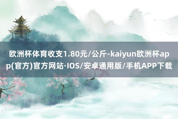 欧洲杯体育收支1.80元/公斤-kaiyun欧洲杯app(官方)官方网站·IOS/安卓通用版/手机APP下载