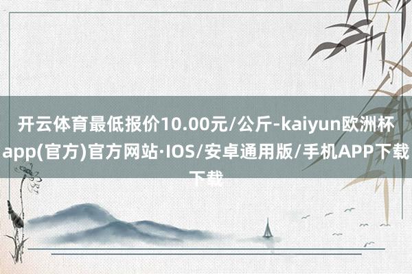 开云体育最低报价10.00元/公斤-kaiyun欧洲杯app(官方)官方网站·IOS/安卓通用版/手机APP下载