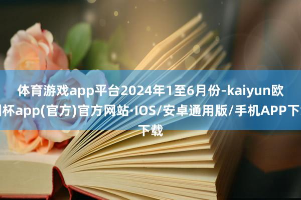 体育游戏app平台　　2024年1至6月份-kaiyun欧洲杯app(官方)官方网站·IOS/安卓通用版/手机APP下载