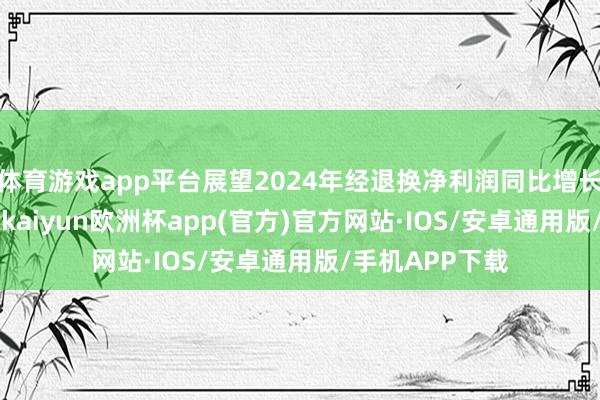 体育游戏app平台展望2024年经退换净利润同比增长不少于110%-kaiyun欧洲杯app(官方)官方网站·IOS/安卓通用版/手机APP下载