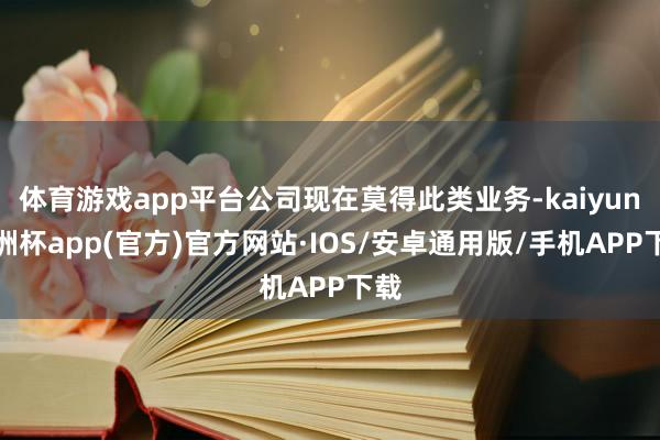 体育游戏app平台公司现在莫得此类业务-kaiyun欧洲杯app(官方)官方网站·IOS/安卓通用版/手机APP下载