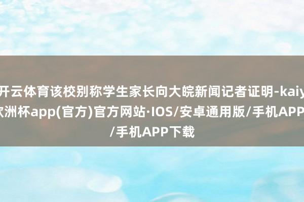 开云体育该校别称学生家长向大皖新闻记者证明-kaiyun欧洲杯app(官方)官方网站·IOS/安卓通用版/手机APP下载