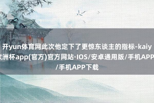 开yun体育网此次他定下了更惊东谈主的指标-kaiyun欧洲杯app(官方)官方网站·IOS/安卓通用版/手机APP下载