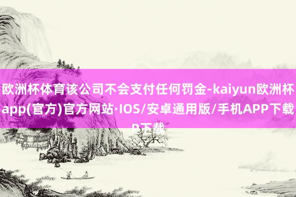 欧洲杯体育该公司不会支付任何罚金-kaiyun欧洲杯app(官方)官方网站·IOS/安卓通用版/手机APP下载