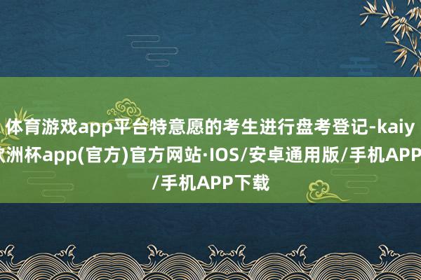 体育游戏app平台特意愿的考生进行盘考登记-kaiyun欧洲杯app(官方)官方网站·IOS/安卓通用版/手机APP下载